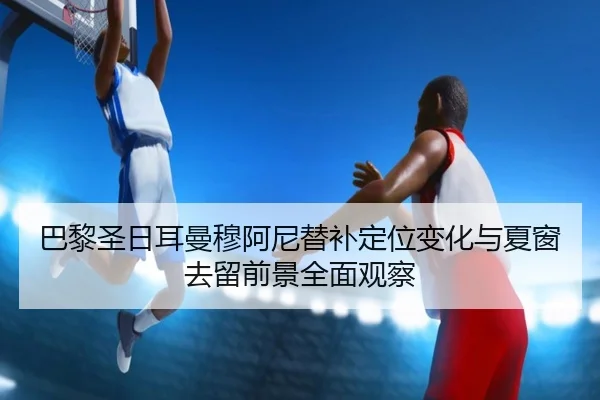 巴黎圣日耳曼穆阿尼替补定位变化与夏窗去留前景全面观察