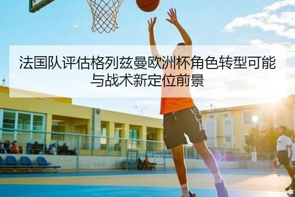 法国队评估格列兹曼欧洲杯角色转型可能与战术新定位前景
