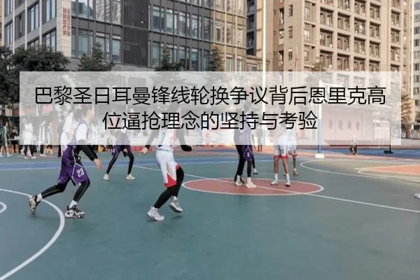 巴黎圣日耳曼锋线轮换争议背后恩里克高位逼抢理念的坚持与考验